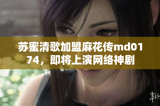 苏蜜清歌加盟麻花传md0174，即将上演网络神剧