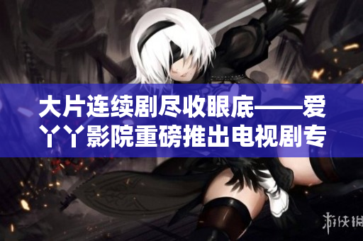 大片连续剧尽收眼底——爱丫丫影院重磅推出电视剧专区