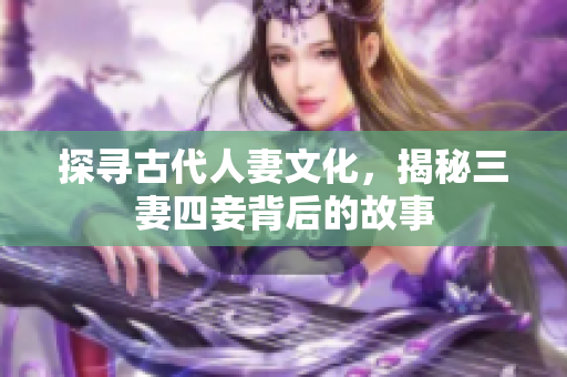 探寻古代人妻文化，揭秘三妻四妾背后的故事
