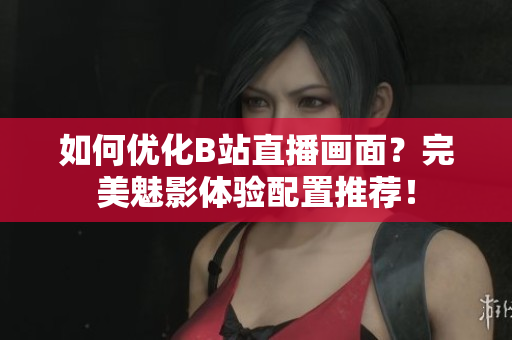 如何优化B站直播画面？完美魅影体验配置推荐！