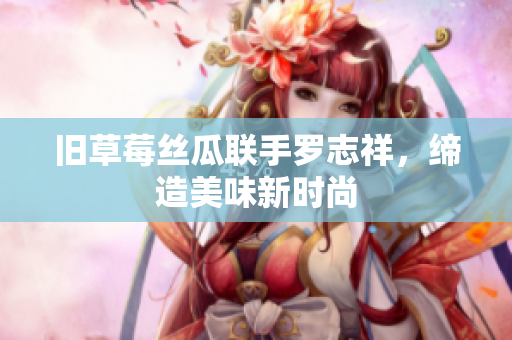 旧草莓丝瓜联手罗志祥，缔造美味新时尚