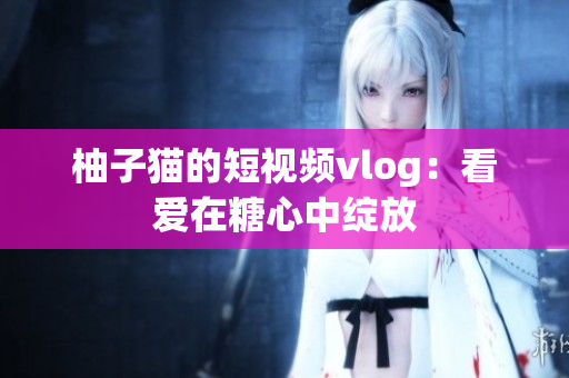 柚子猫的短视频vlog：看爱在糖心中绽放