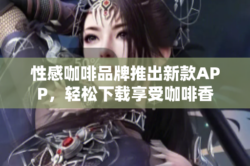 性感咖啡品牌推出新款APP，轻松下载享受咖啡香