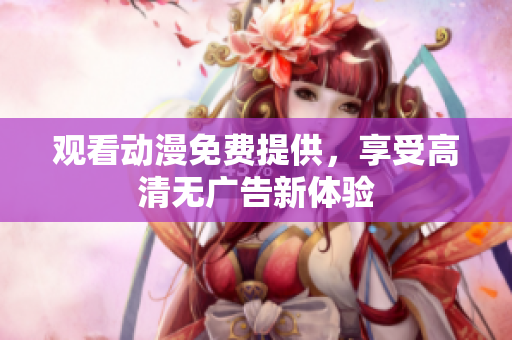 观看动漫免费提供，享受高清无广告新体验