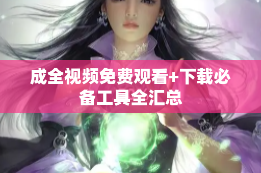 成全视频免费观看+下载必备工具全汇总