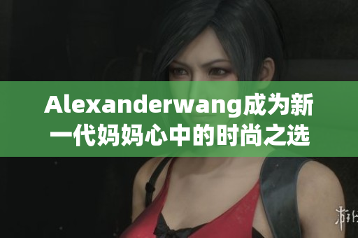 Alexanderwang成为新一代妈妈心中的时尚之选