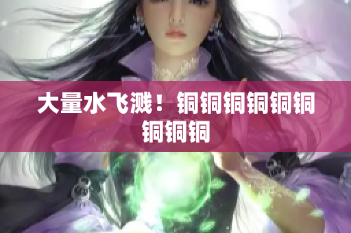 大量水飞溅！铜铜铜铜铜铜铜铜铜