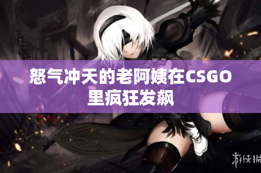 怒气冲天的老阿姨在CSGO里疯狂发飙
