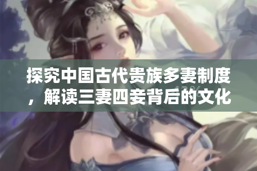 探究中国古代贵族多妻制度，解读三妻四妾背后的文化背景