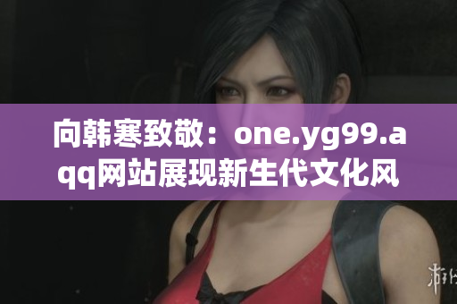 向韩寒致敬：one.yg99.aqq网站展现新生代文化风貌