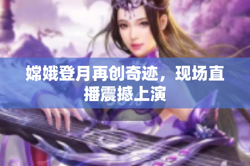 嫦娥登月再创奇迹，现场直播震撼上演