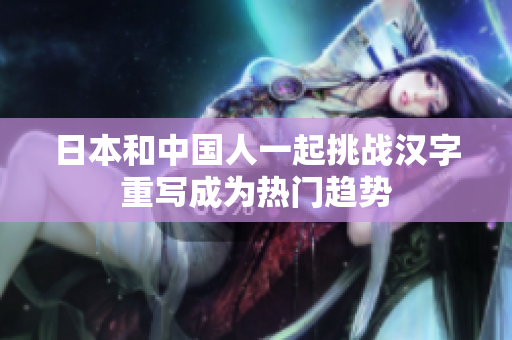 日本和中国人一起挑战汉字重写成为热门趋势