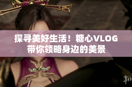 探寻美好生活！糖心VLOG带你领略身边的美景