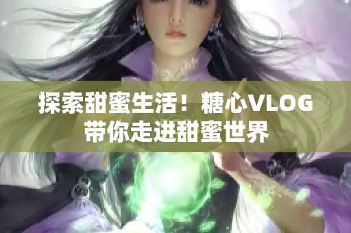 探索甜蜜生活！糖心VLOG带你走进甜蜜世界
