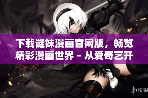 下载谜妹漫画官网版，畅览精彩漫画世界 – 从爱奇艺开始
