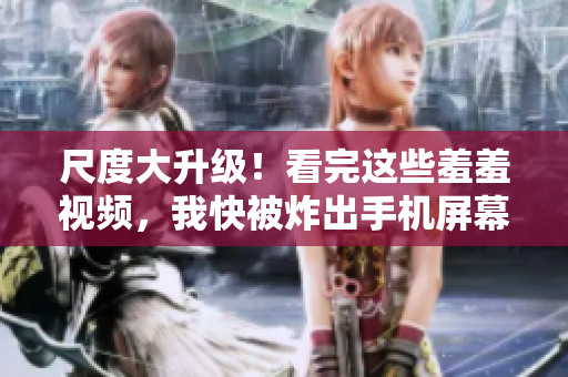尺度大升级！看完这些羞羞视频，我快被炸出手机屏幕了！