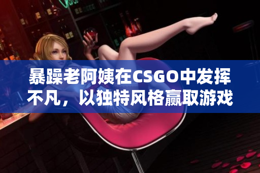暴躁老阿姨在CSGO中发挥不凡，以独特风格赢取游戏！