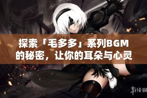 探索「毛多多」系列BGM的秘密，让你的耳朵与心灵一同沉浸在音乐中