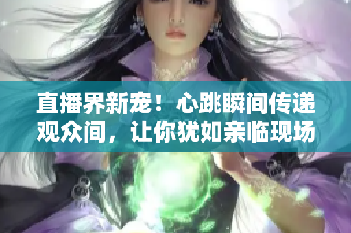 直播界新宠！心跳瞬间传递观众间，让你犹如亲临现场