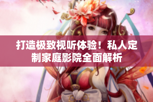 打造极致视听体验！私人定制家庭影院全面解析