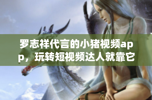 罗志祥代言的小猪视频app，玩转短视频达人就靠它！