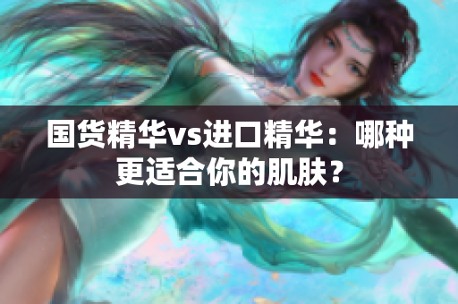 国货精华vs进口精华：哪种更适合你的肌肤？