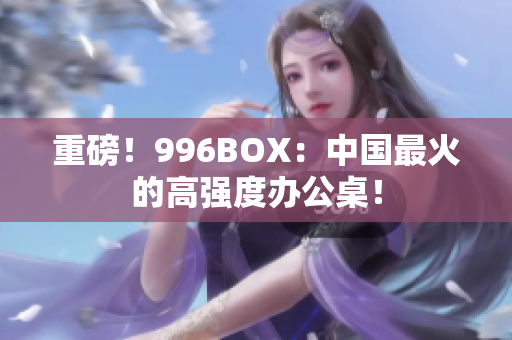 重磅！996BOX：中国最火的高强度办公桌！