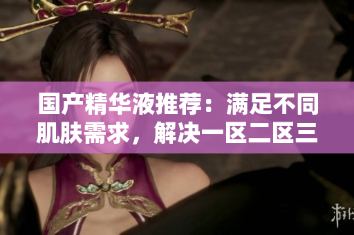 国产精华液推荐：满足不同肌肤需求，解决一区二区三区问题