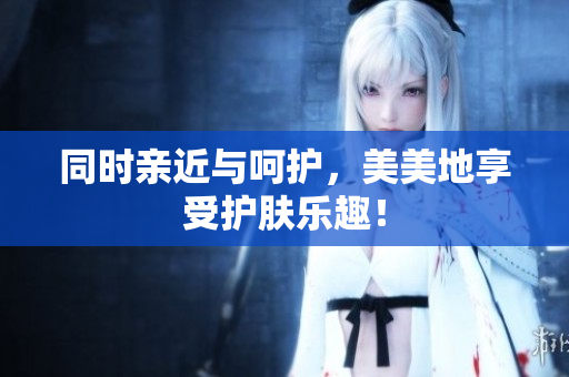 同时亲近与呵护，美美地享受护肤乐趣！