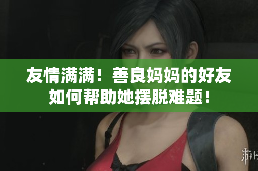 友情满满！善良妈妈的好友如何帮助她摆脱难题！
