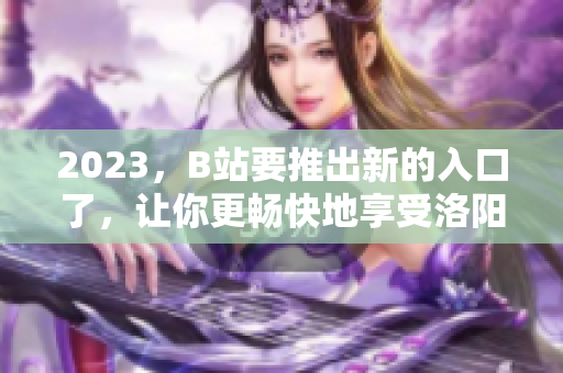 2023，B站要推出新的入口了，让你更畅快地享受洛阳之旅！