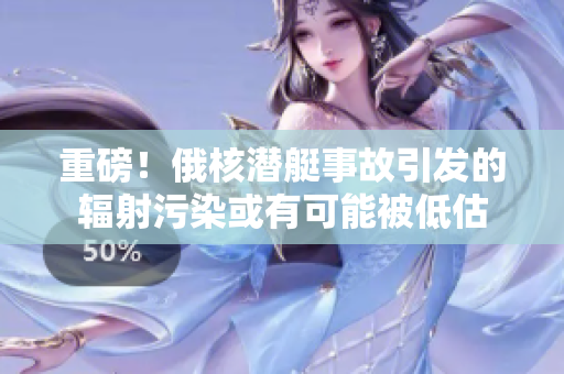 重磅！俄核潜艇事故引发的辐射污染或有可能被低估