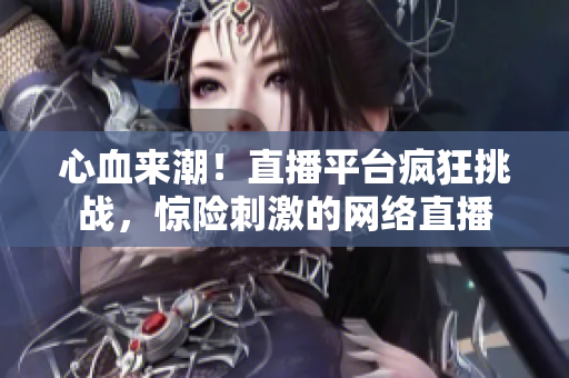 心血来潮！直播平台疯狂挑战，惊险刺激的网络直播