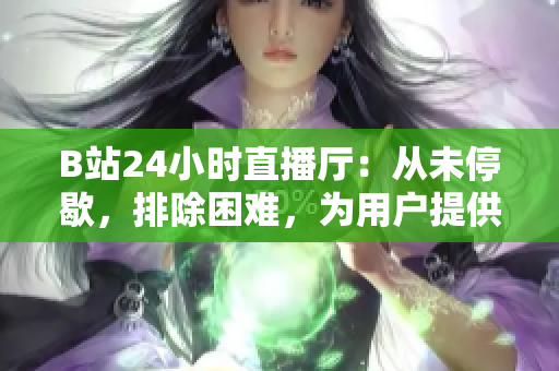 B站24小时直播厅：从未停歇，排除困难，为用户提供不间断内容