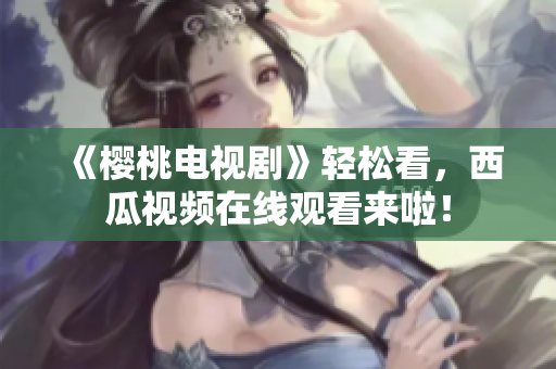 《樱桃电视剧》轻松看，西瓜视频在线观看来啦！