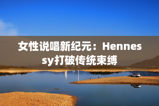 女性说唱新纪元：Hennessy打破传统束缚