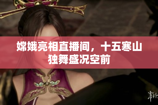 嫦娥亮相直播间，十五寒山独舞盛况空前