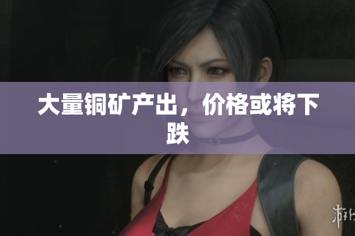 大量铜矿产出，价格或将下跌