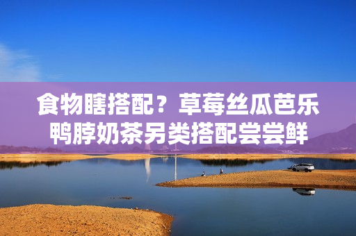 食物瞎搭配？草莓丝瓜芭乐鸭脖奶茶另类搭配尝尝鲜