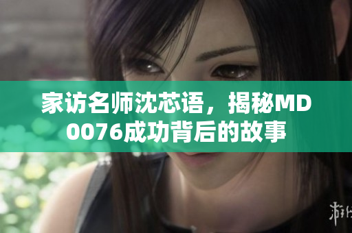 家访名师沈芯语，揭秘MD0076成功背后的故事