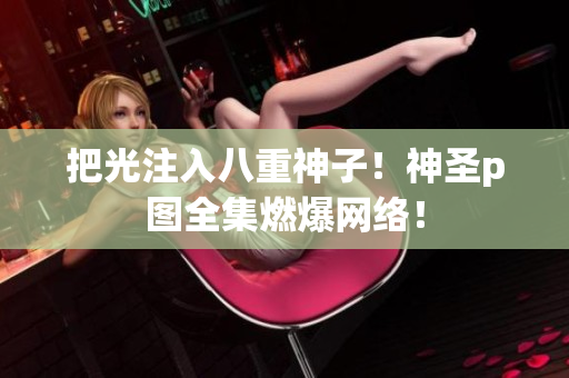 把光注入八重神子！神圣p图全集燃爆网络！