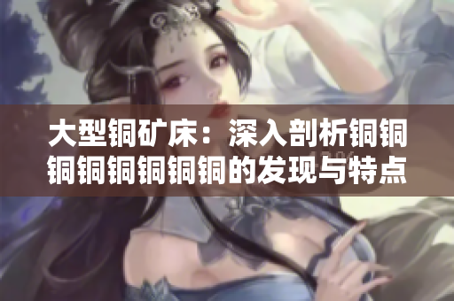 大型铜矿床：深入剖析铜铜铜铜铜铜铜铜的发现与特点