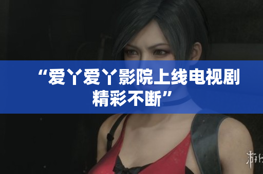 “爱丫爱丫影院上线电视剧精彩不断”