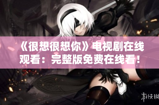 《很想很想你》电视剧在线观看：完整版免费在线看！