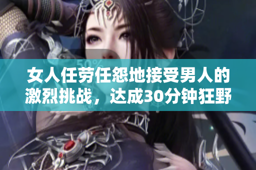 女人任劳任怨地接受男人的激烈挑战，达成30分钟狂野之旅