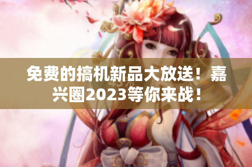 免费的搞机新品大放送！嘉兴圈2023等你来战！