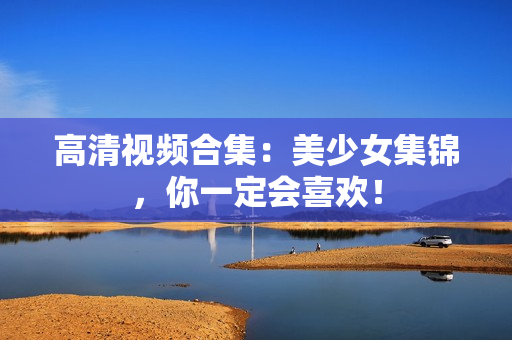 高清视频合集：美少女集锦，你一定会喜欢！