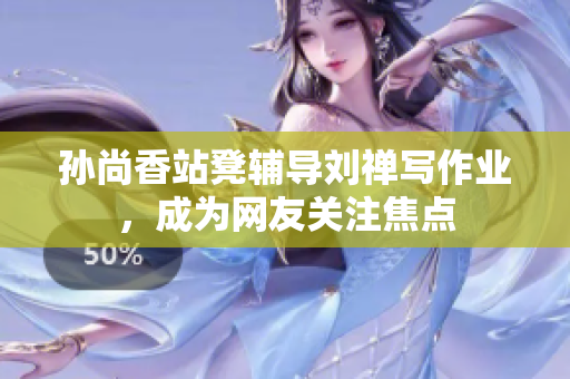 孙尚香站凳辅导刘禅写作业，成为网友关注焦点