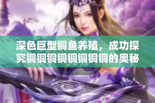 深色巨型铜鱼养殖，成功探究铜铜铜铜铜铜铜铜的奥秘