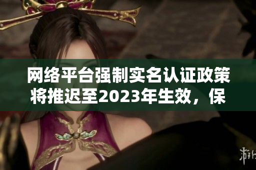 网络平台强制实名认证政策将推迟至2023年生效，保障未成年人网络安全隐私！